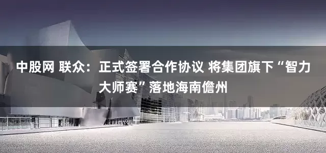 中股网 联众：正式签署合作协议 将集团旗下“智力大师赛”落地海南儋州