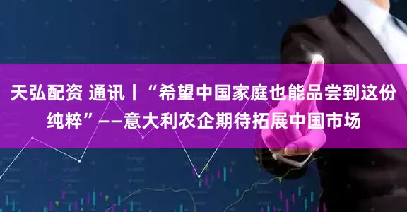 天弘配资 通讯丨“希望中国家庭也能品尝到这份纯粹”——意大利农企期待拓展中国市场