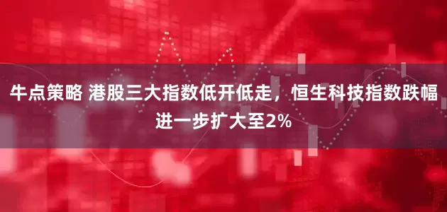 牛点策略 港股三大指数低开低走，恒生科技指数跌幅进一步扩大至2%