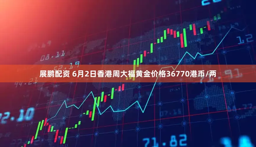展鹏配资 6月2日香港周大福黄金价格36770港币/两