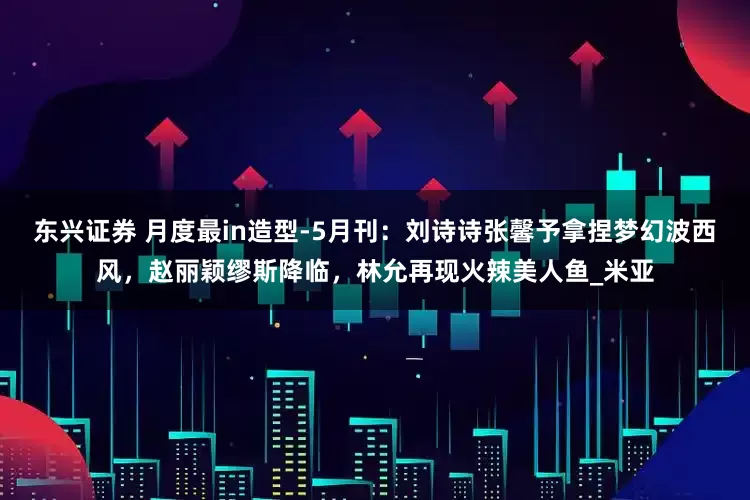 东兴证券 月度最in造型-5月刊：刘诗诗张馨予拿捏梦幻波西风，赵丽颖缪斯降临，林允再现火辣美人鱼_米亚