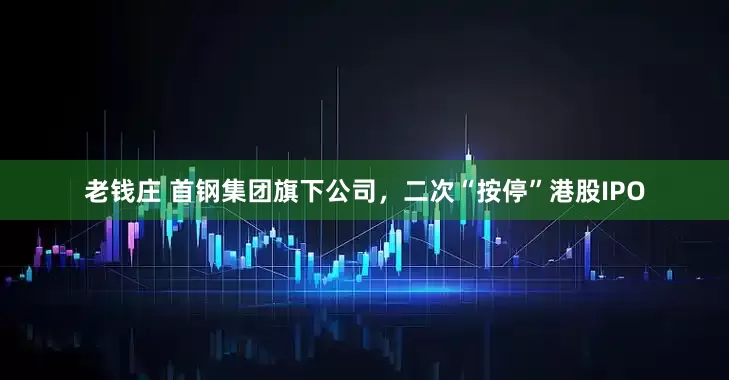老钱庄 首钢集团旗下公司，二次“按停”港股IPO