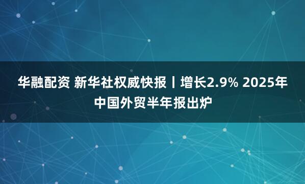 华融配资 新华社权威快报丨增长2.9% 2025年中国外贸半年报出炉