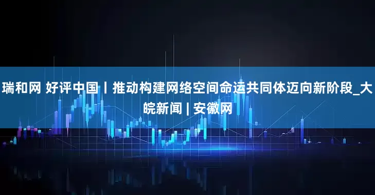 瑞和网 好评中国丨推动构建网络空间命运共同体迈向新阶段_大皖新闻 | 安徽网