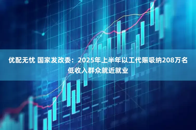 优配无忧 国家发改委：2025年上半年以工代赈吸纳208万名低收入群众就近就业