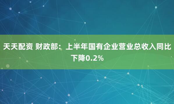 天天配资 财政部：上半年国有企业营业总收入同比下降0.2%