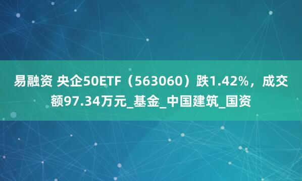 易融资 央企50ETF（563060）跌1.42%，成交额97.34万元_基金_中国建筑_国资