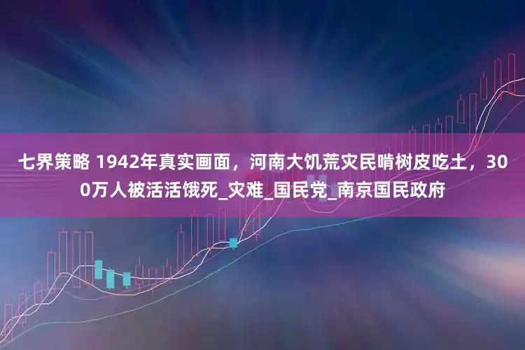 七界策略 1942年真实画面，河南大饥荒灾民啃树皮吃土，300万人被活活饿死_灾难_国民党_南京国民政府