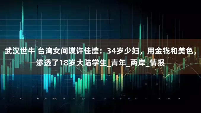 武汉世牛 台湾女间谍许佳滢：34岁少妇，用金钱和美色，渗透了18岁大陆学生_青年_两岸_情报