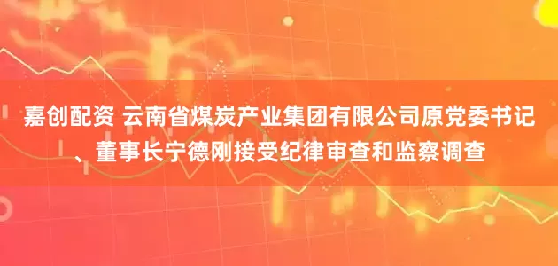 嘉创配资 云南省煤炭产业集团有限公司原党委书记、董事长宁德刚接受纪律审查和监察调查