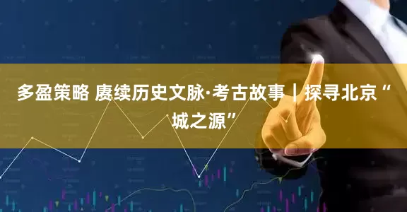 多盈策略 赓续历史文脉·考古故事｜探寻北京“城之源”