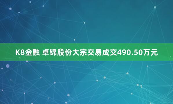 K8金融 卓锦股份大宗交易成交490.50万元