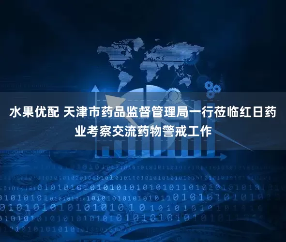 水果优配 天津市药品监督管理局一行莅临红日药业考察交流药物警戒工作