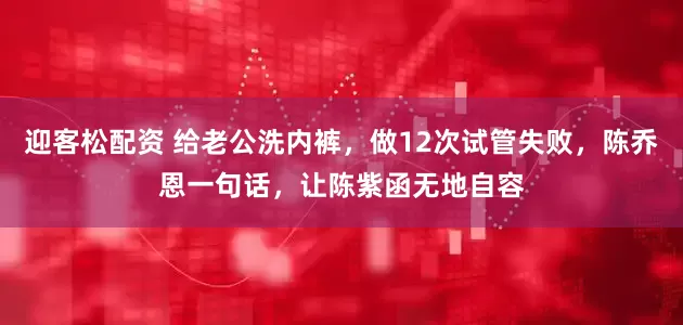迎客松配资 给老公洗内裤，做12次试管失败，陈乔恩一句话，让陈紫函无地自容