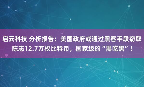 启云科技 分析报告：美国政府或通过黑客手段窃取陈志12.7万枚比特币，国家级的“黑吃黑”！