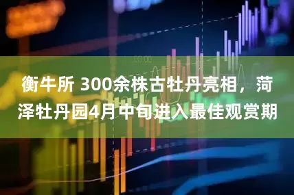 衡牛所 300余株古牡丹亮相，菏泽牡丹园4月中旬进入最佳观赏期
