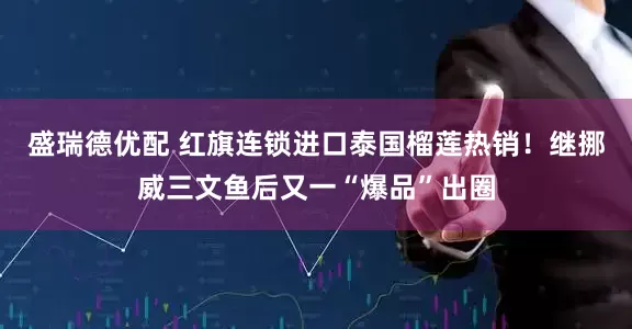 盛瑞德优配 红旗连锁进口泰国榴莲热销！继挪威三文鱼后又一“爆品”出圈
